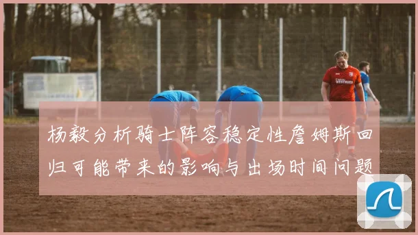 杨毅分析骑士阵容稳定性詹姆斯回归可能带来的影响与出场时间问题