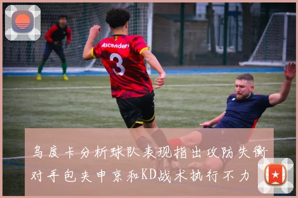 乌度卡分析球队表现指出攻防失衡对手包夹申京和KD战术执行不力
