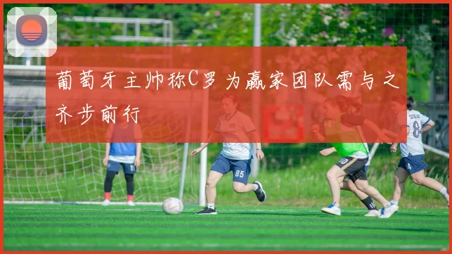 葡萄牙主帅称C罗为赢家团队需与之齐步前行