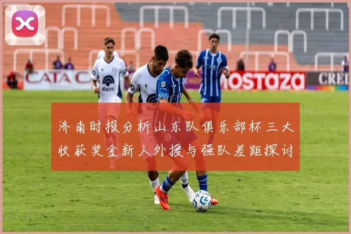 济南时报分析山东队俱乐部杯三大收获奖金新人外援与强队差距探讨