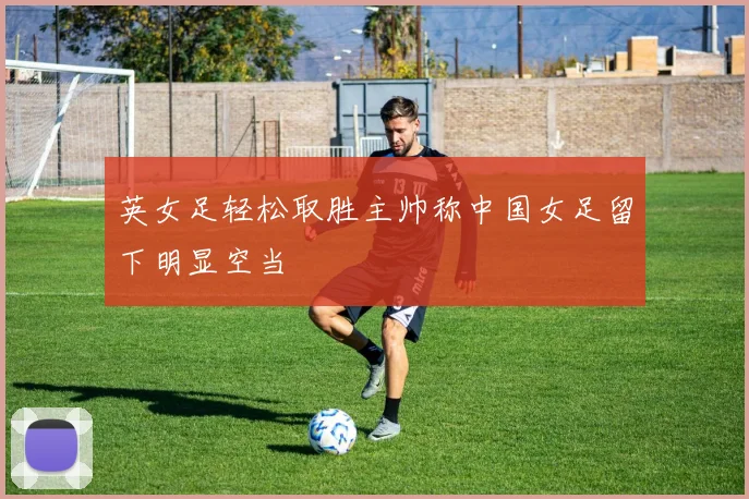 英女足轻松取胜主帅称中国女足留下明显空当