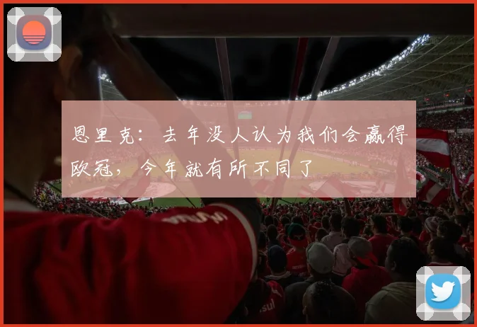 恩里克：去年没人认为我们会赢得欧冠，今年就有所不同了