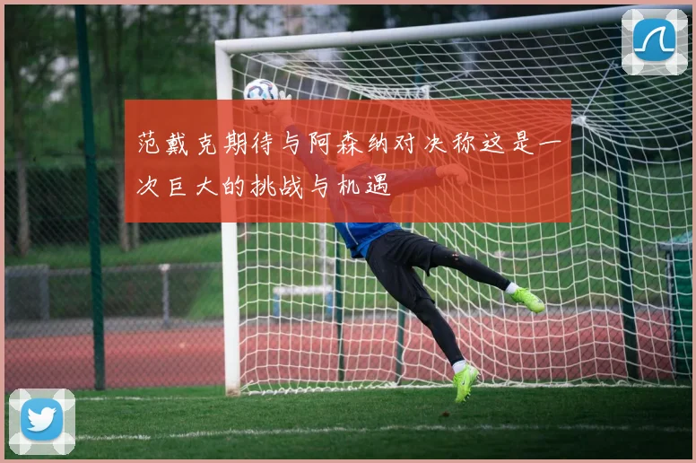范戴克期待与阿森纳对决称这是一次巨大的挑战与机遇