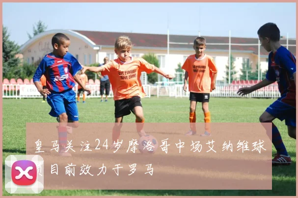 皇马关注24岁摩洛哥中场艾纳维球员目前效力于罗马