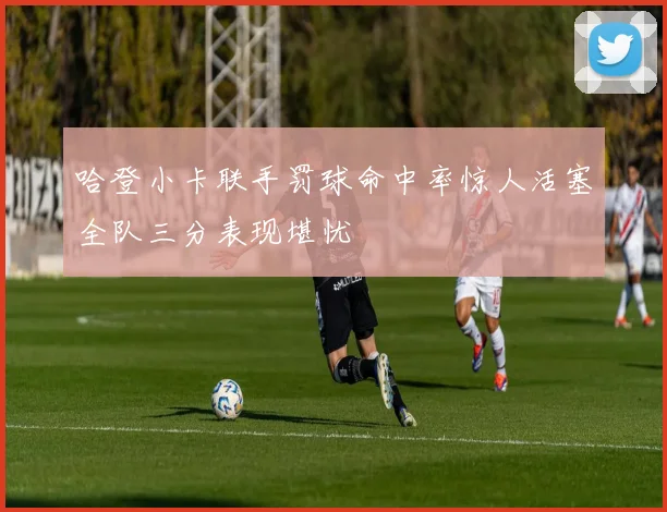 哈登小卡联手罚球命中率惊人活塞全队三分表现堪忧