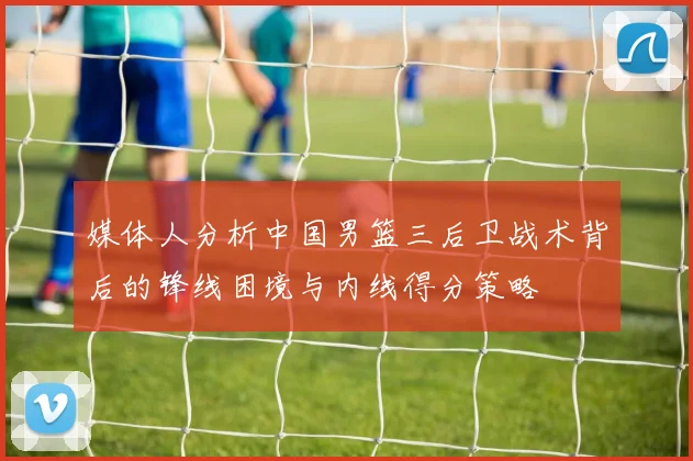 媒体人分析中国男篮三后卫战术背后的锋线困境与内线得分策略