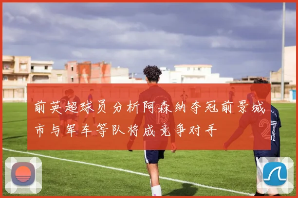 前英超球员分析阿森纳夺冠前景城市与军车等队将成竞争对手