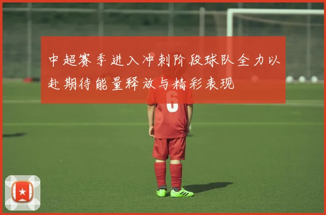 中超赛季进入冲刺阶段球队全力以赴期待能量释放与精彩表现