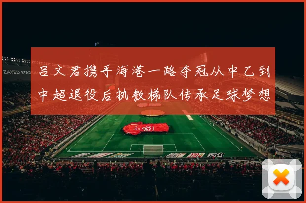 吕文君携手海港一路夺冠从中乙到中超退役后执教梯队传承足球梦想