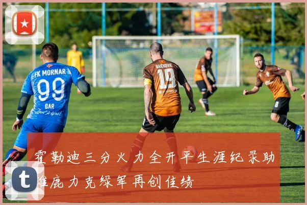 霍勒迪三分火力全开平生涯纪录助雄鹿力克绿军再创佳绩