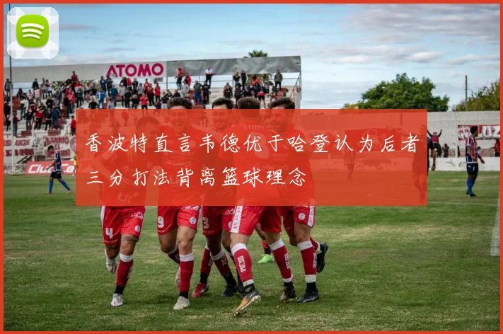 香波特直言韦德优于哈登认为后者三分打法背离篮球理念