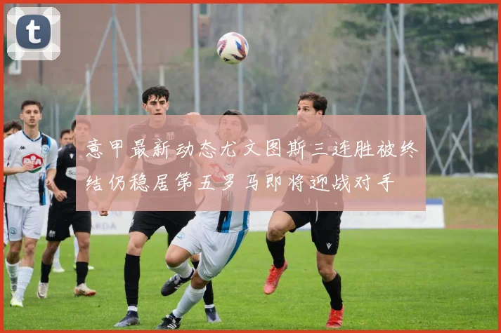 意甲最新动态尤文图斯三连胜被终结仍稳居第五罗马即将迎战对手