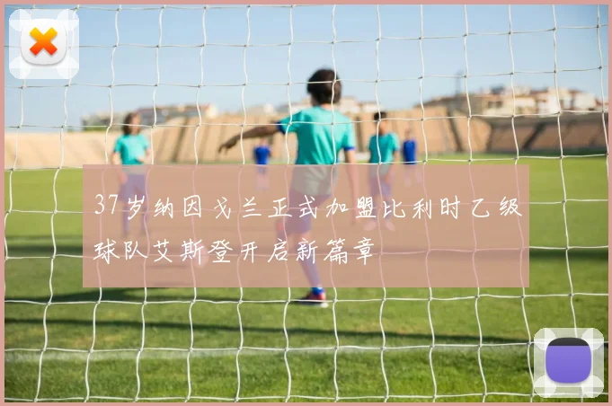 37岁纳因戈兰正式加盟比利时乙级球队艾斯登开启新篇章