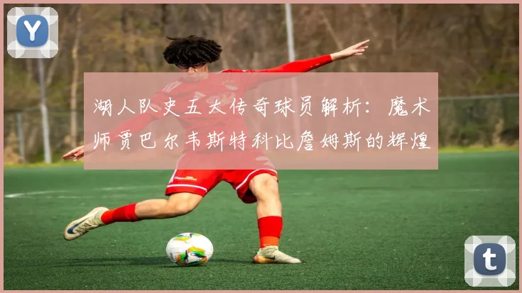 湖人队史五大传奇球员解析：魔术师贾巴尔韦斯特科比詹姆斯的辉煌岁月