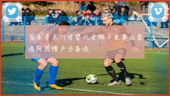 国米寻求门将替代者维卡里奥成首选阿图博卢为备选
