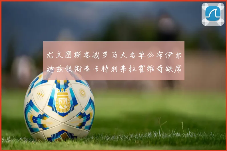 尤文图斯客战罗马大名单公布伊尔迪兹领衔洛卡特利弗拉霍维奇缺席