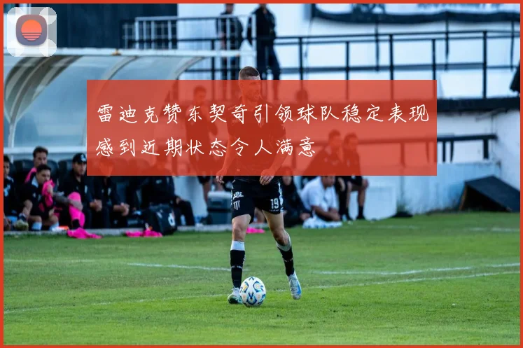 雷迪克赞东契奇引领球队稳定表现感到近期状态令人满意