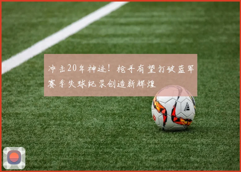 冲击20年神迹！枪手有望打破蓝军赛季失球纪录创造新辉煌