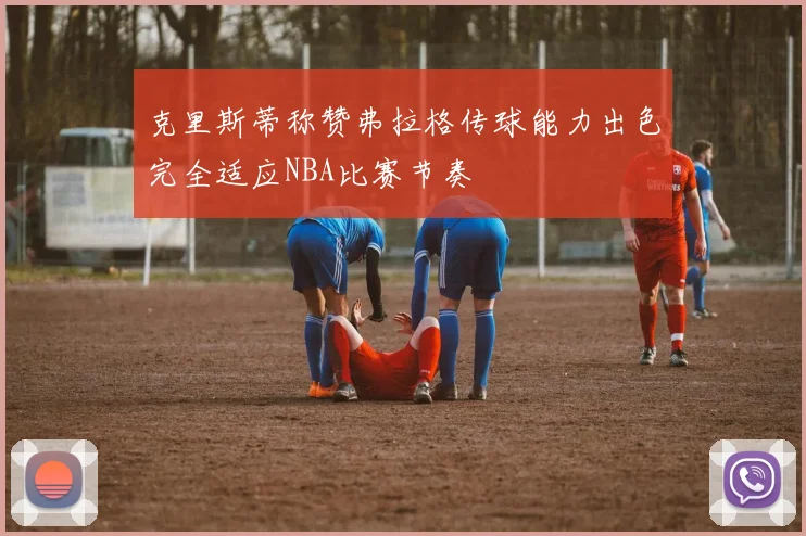 克里斯蒂称赞弗拉格传球能力出色完全适应NBA比赛节奏