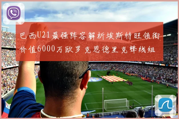 巴西U21最强阵容解析埃斯特旺领衔价值6000万欧罗克恩德里克锋线组合