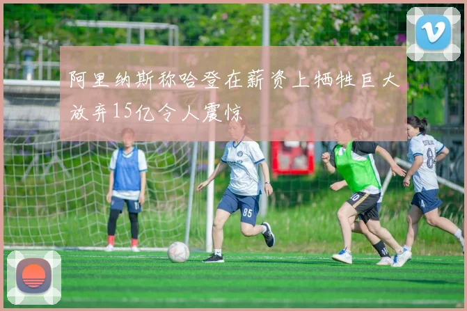 阿里纳斯称哈登在薪资上牺牲巨大放弃15亿令人震惊