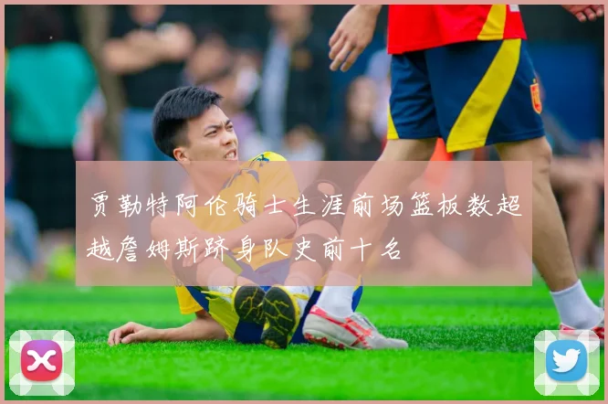 贾勒特阿伦骑士生涯前场篮板数超越詹姆斯跻身队史前十名