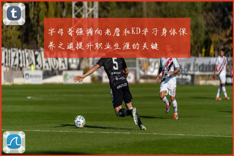 字母哥强调向老詹和KD学习身体保养之道提升职业生涯的关键