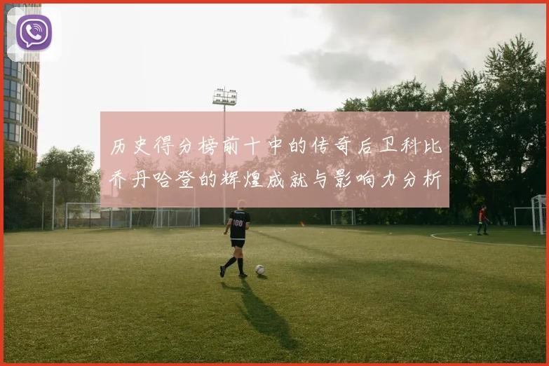 历史得分榜前十中的传奇后卫科比乔丹哈登的辉煌成就与影响力分析