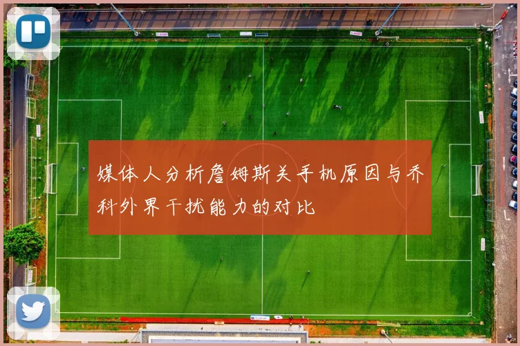 媒体人分析詹姆斯关手机原因与乔科外界干扰能力的对比
