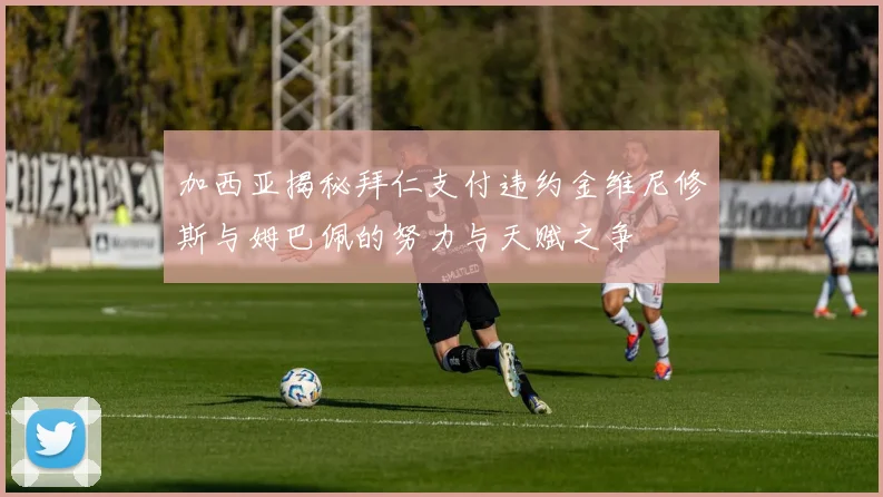 加西亚揭秘拜仁支付违约金维尼修斯与姆巴佩的努力与天赋之争