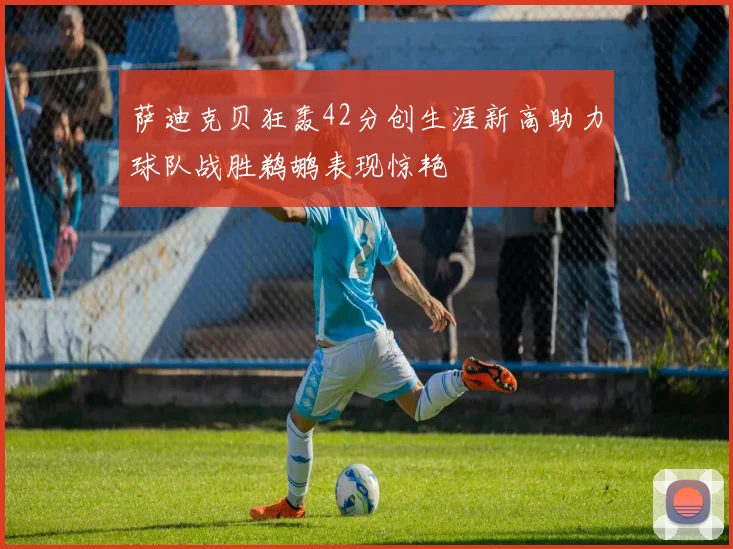 萨迪克贝狂轰42分创生涯新高助力球队战胜鹈鹕表现惊艳