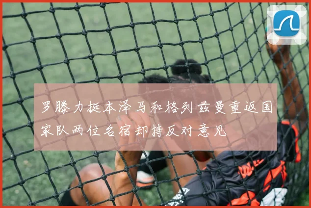 罗滕力挺本泽马和格列兹曼重返国家队两位名宿却持反对意见
