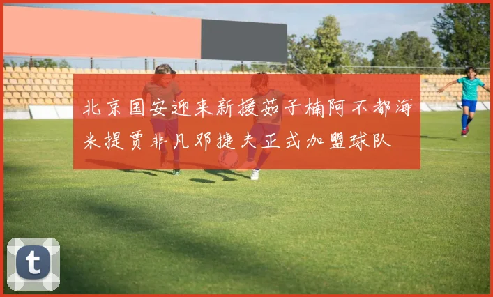 北京国安迎来新援茹子楠阿不都海米提贾非凡邓捷夫正式加盟球队