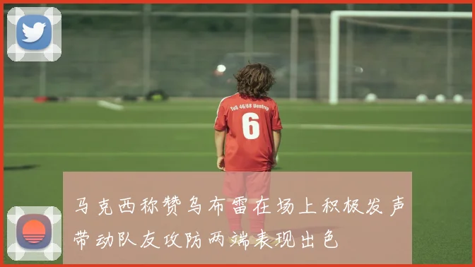 马克西称赞乌布雷在场上积极发声带动队友攻防两端表现出色