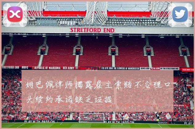 姆巴佩律师揭露雇主索赔不合理口头续约承诺缺乏证据