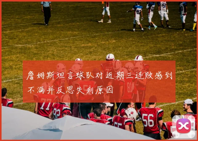 詹姆斯坦言球队对近期三连败感到不满并反思失利原因