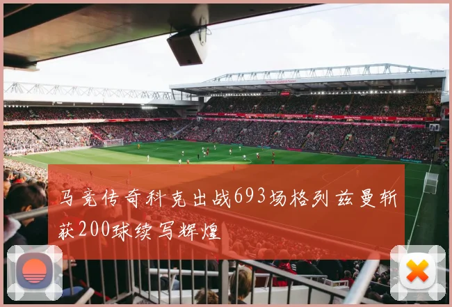 马竞传奇科克出战693场格列兹曼斩获200球续写辉煌