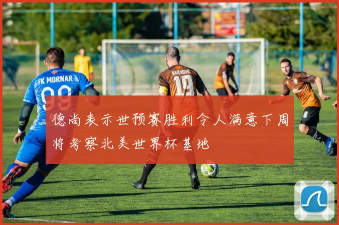 德尚表示世预赛胜利令人满意下周将考察北美世界杯基地