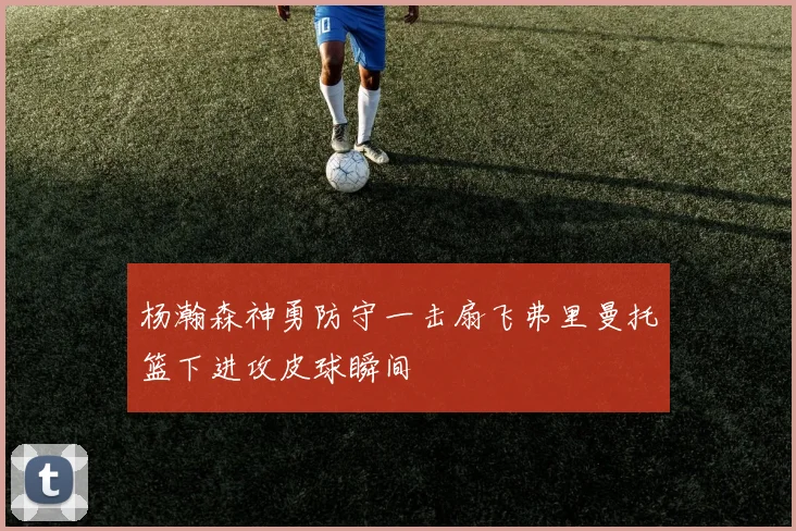 杨瀚森神勇防守一击扇飞弗里曼托篮下进攻皮球瞬间