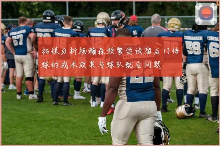 拓媒分析杨瀚森频繁尝试溜后门传球的战术效果与球队配合问题