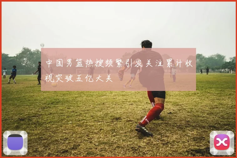 中国男篮热搜频繁引发关注累计收视突破五亿大关
