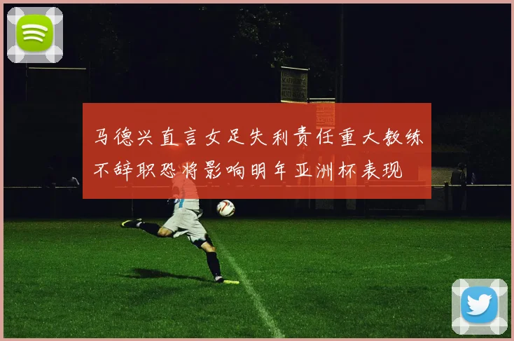 马德兴直言女足失利责任重大教练不辞职恐将影响明年亚洲杯表现